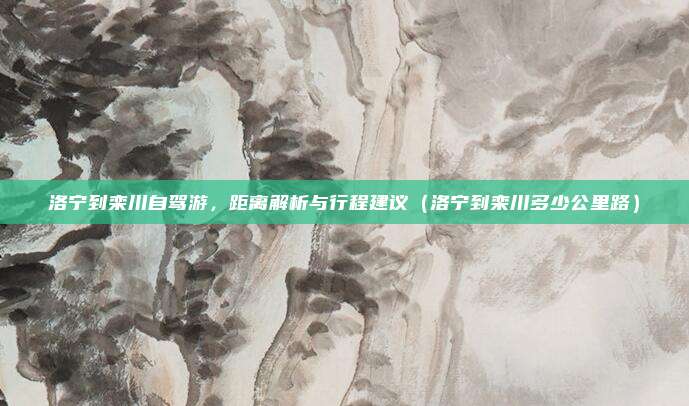 洛宁到栾川自驾游,距离解析与行程建议(洛宁到栾川多少公里路)