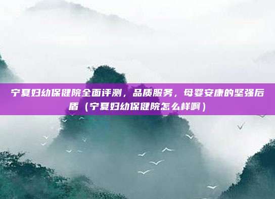 宁夏妇幼保健院全面评测,品质服务,母婴安康的坚强后盾(宁夏妇幼保健院怎么样啊)