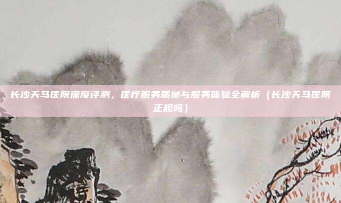 长沙天马医院深度评测,医疗服务质量与服务体验全解析(长沙天马医院正规吗)