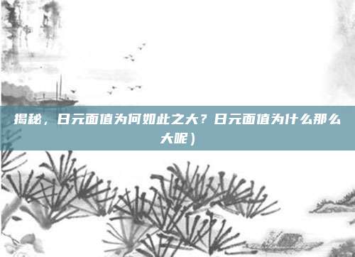 揭秘,日元面值为何如此之大?日元面值为什么那么大呢)