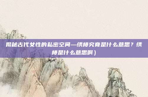 揭秘古代女性的私密空间—绣楼究竟是什么意思?绣楼是什么意思啊)