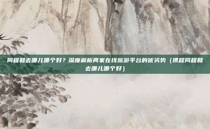 同程和去哪儿哪个好？深度解析两家在线旅游平台的优劣势（携程同程和去哪儿哪个好）