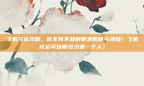 飞机托运攻略,你不得不知的带酒限额与须知!飞机托运可以带多少酒一个人)
