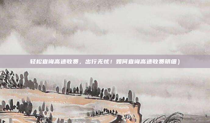 轻松查询高速收费,出行无忧!如何查询高速收费明细)