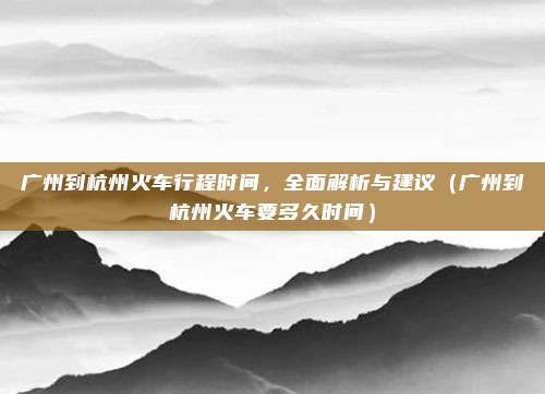 广州到杭州火车行程时间,全面解析与建议(广州到杭州火车要多久时间)