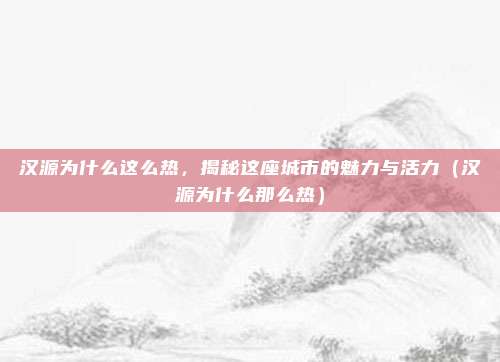 汉源为什么这么热,揭秘这座城市的魅力与活力(汉源为什么那么热)