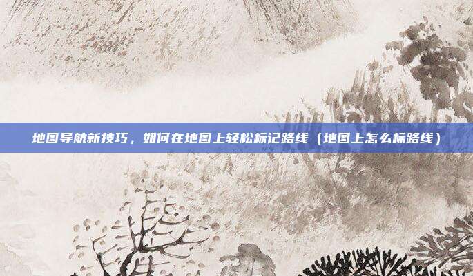 地图导航新技巧,如何在地图上轻松标记路线(地图上怎么标路线)