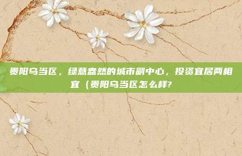 贵阳乌当区,绿意盎然的城市副中心,投资宜居两相宜(贵阳乌当区怎么样?