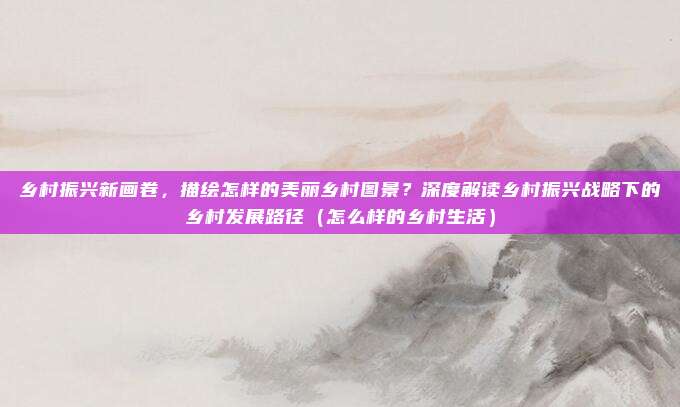 乡村振兴新画卷,描绘怎样的美丽乡村图景?深度解读乡村振兴战略下的乡村发展路径(怎么样的乡村生活)