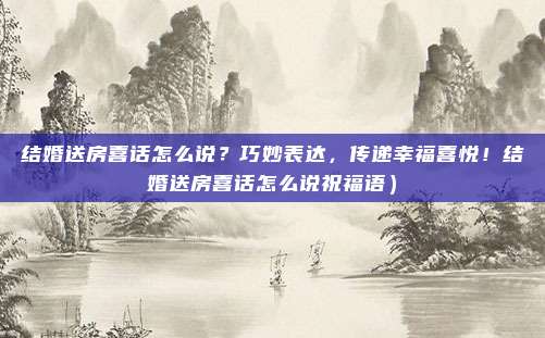 结婚送房喜话怎么说?巧妙表达,传递幸福喜悦!结婚送房喜话怎么说祝福语)