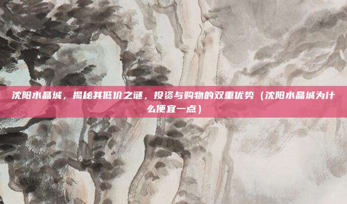 沈阳水晶城,揭秘其低价之谜,投资与购物的双重优势(沈阳水晶城为什么便宜一点)