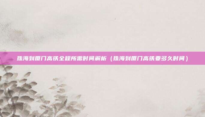珠海到厦门高铁全程所需时间解析(珠海到厦门高铁要多久时间)