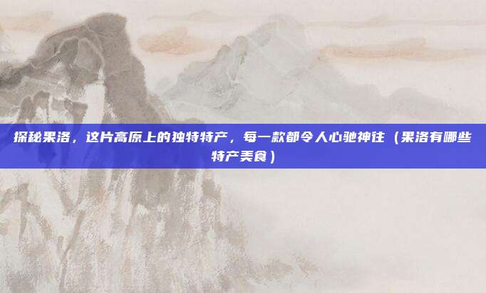探秘果洛,这片高原上的独特特产,每一款都令人心驰神往(果洛有哪些特产美食)