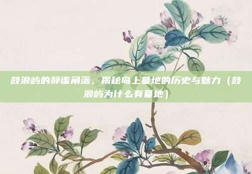 鼓浪屿的静谧角落,揭秘岛上墓地的历史与魅力(鼓浪屿为什么有墓地)