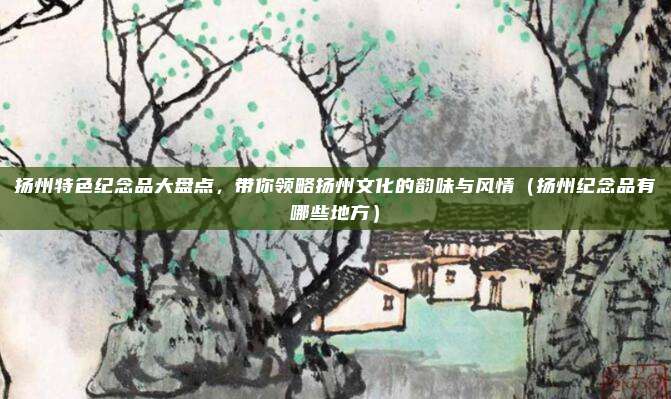 扬州特色纪念品大盘点,带你领略扬州文化的韵味与风情(扬州纪念品有哪些地方)