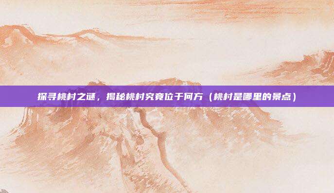 探寻桃村之谜,揭秘桃村究竟位于何方(桃村是哪里的景点)