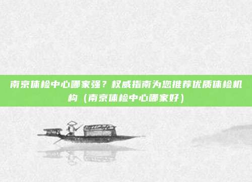 南京体检中心哪家强?权威指南为您推荐优质体检机构(南京体检中心哪家好)