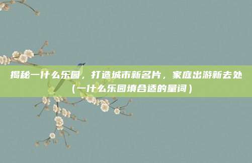 揭秘一什么乐园,打造城市新名片,家庭出游新去处(一什么乐园填合适的量词)