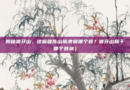 揭秘狼牙山,这座雄伟山脉隶属哪个县?狼牙山属于哪个县城)
