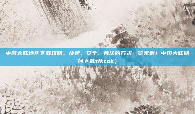 中国大陆地区下载攻略,快速、安全、合法的方式一览无遗!中国大陆如何下载tiktok)