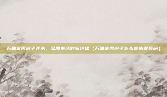 万和家园房子评测,品质生活的新选择(万和家园房子怎么样值得买吗)