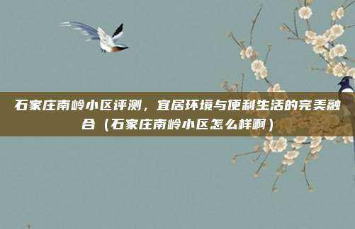 石家庄南岭小区评测,宜居环境与便利生活的完美融合(石家庄南岭小区怎么样啊)