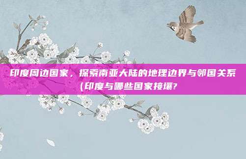 印度周边国家,探索南亚大陆的地理边界与邻国关系(印度与哪些国家接壤?