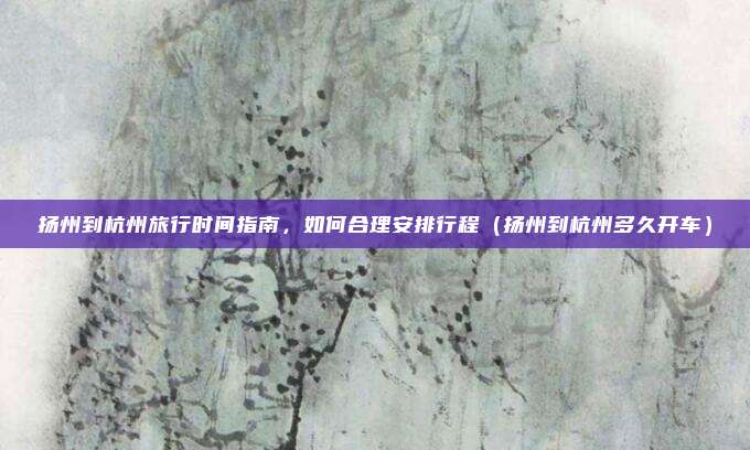 扬州到杭州旅行时间指南,如何合理安排行程(扬州到杭州多久开车)