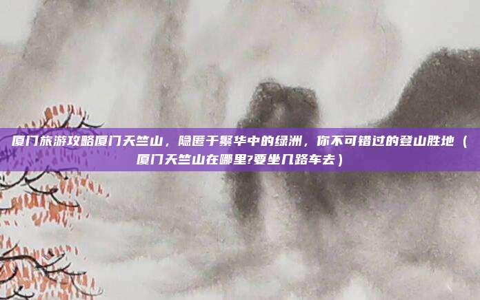 厦门旅游攻略厦门天竺山,隐匿于繁华中的绿洲,你不可错过的登山胜地(厦门天竺山在哪里?要坐几路车去)