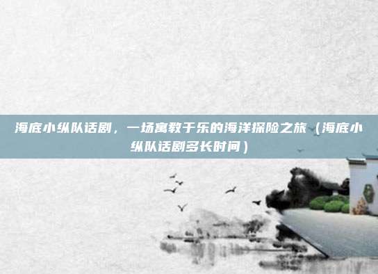 海底小纵队话剧,一场寓教于乐的海洋探险之旅(海底小纵队话剧多长时间)