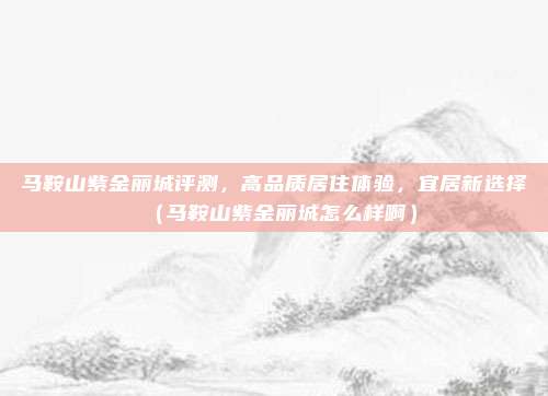 马鞍山紫金丽城评测,高品质居住体验,宜居新选择(马鞍山紫金丽城怎么样啊)