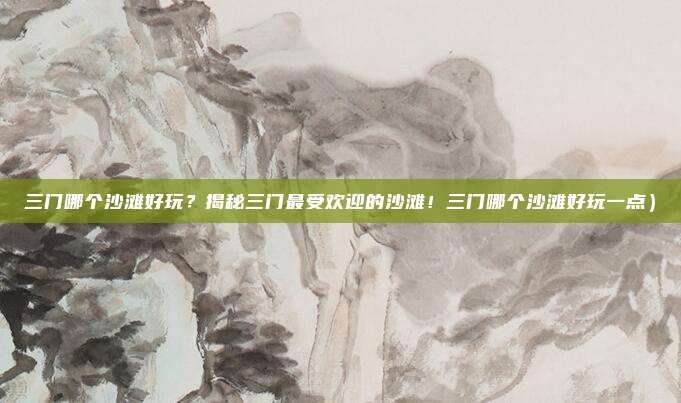 三门哪个沙滩好玩?揭秘三门最受欢迎的沙滩!三门哪个沙滩好玩一点)