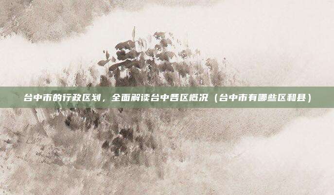 台中市的行政区划,全面解读台中各区概况(台中市有哪些区和县)