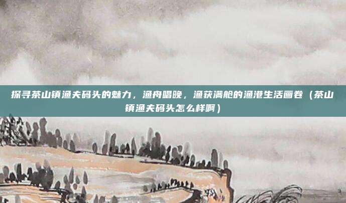 探寻茶山镇渔夫码头的魅力,渔舟唱晚,渔获满舱的渔港生活画卷(茶山镇渔夫码头怎么样啊)