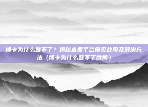 博卡为什么登不了?揭秘直播平台常见故障及解决方法(博卡为什么登不了微博)