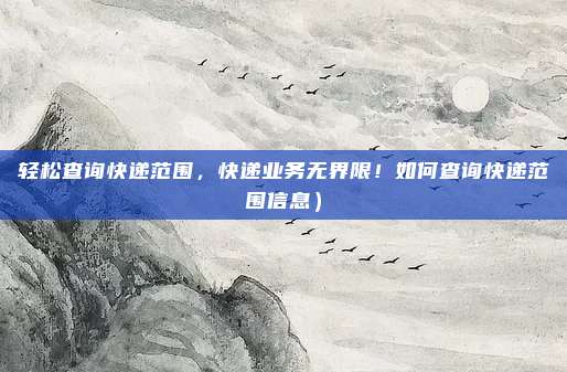 轻松查询快递范围,快递业务无界限!如何查询快递范围信息)