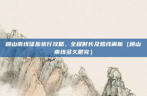 崂山南线徒步旅行攻略,全程时长及路线解析(崂山南线多久爬完)