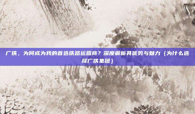 广铁,为何成为我的首选铁路运营商?深度解析其优势与魅力(为什么选择广铁集团)