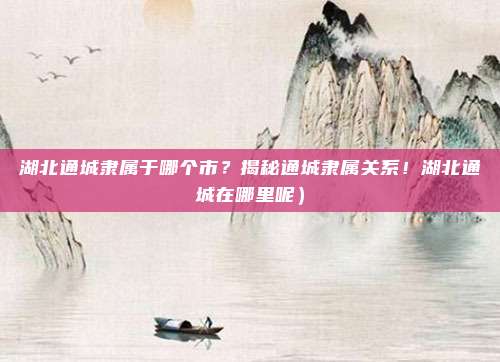 湖北通城隶属于哪个市?揭秘通城隶属关系!湖北通城在哪里呢)