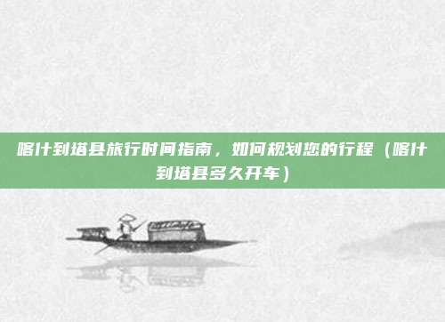 喀什到塔县旅行时间指南,如何规划您的行程(喀什到塔县多久开车)