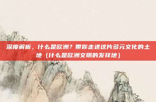 深度解析,什么是欧洲?带你走进这片多元文化的土地(什么是欧洲文明的发祥地)