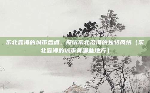 东北靠海的城市盘点,探访东北沿海的独特风情(东北靠海的城市有哪些地方)
