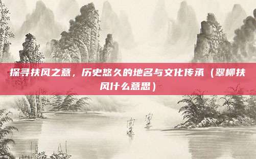 探寻扶风之意,历史悠久的地名与文化传承(翠柳扶风什么意思)