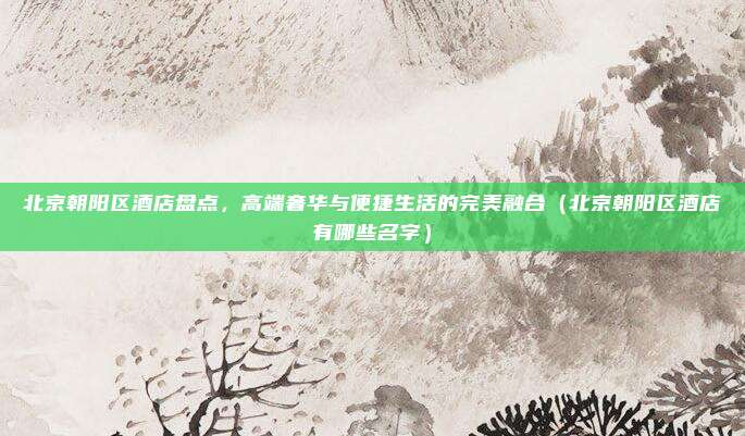 北京朝阳区酒店盘点,高端奢华与便捷生活的完美融合(北京朝阳区酒店有哪些名字)