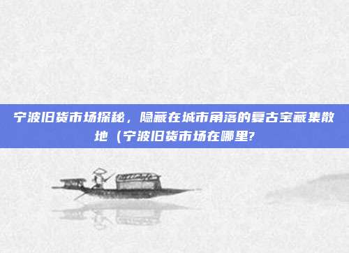 宁波旧货市场探秘,隐藏在城市角落的复古宝藏集散地(宁波旧货市场在哪里?