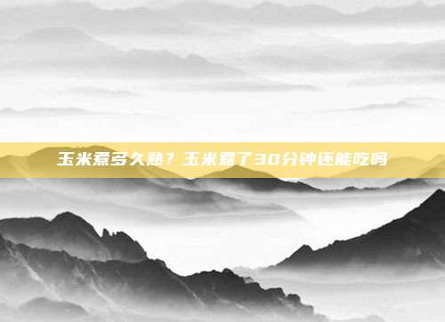 玉米煮多久熟?玉米煮了30分钟还能吃吗