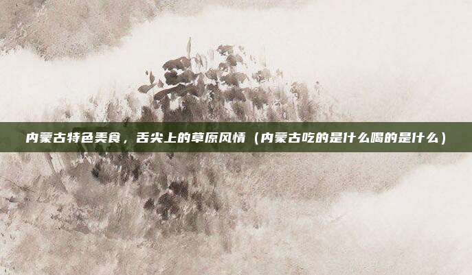 内蒙古特色美食,舌尖上的草原风情(内蒙古吃的是什么喝的是什么)