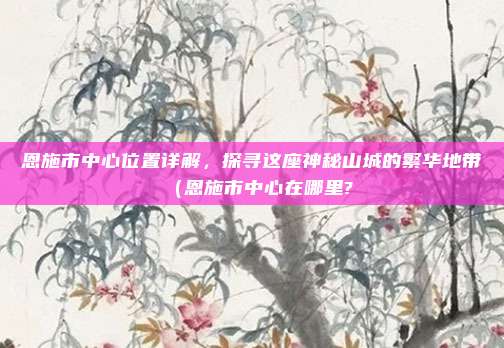 恩施市中心位置详解,探寻这座神秘山城的繁华地带(恩施市中心在哪里?