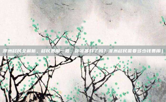 澳洲移民全解析,移民费用一览,你准备好了吗?澳洲移民需要多少钱费用)