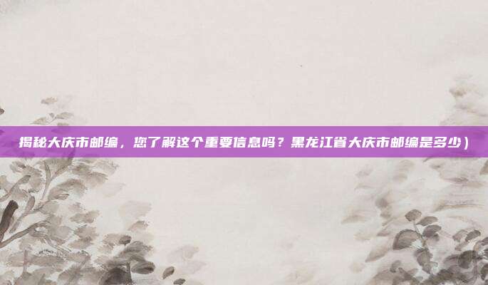 揭秘大庆市邮编,您了解这个重要信息吗?黑龙江省大庆市邮编是多少)